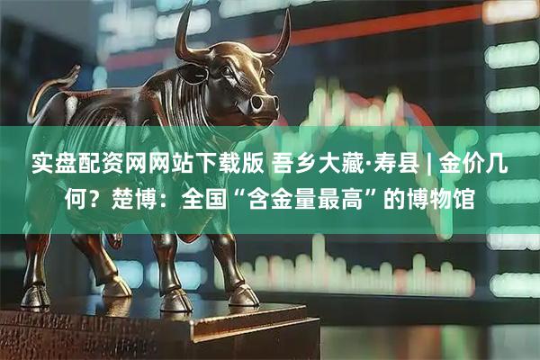 实盘配资网网站下载版 吾乡大藏·寿县 | 金价几何？楚博：全国“含金量最高”的博物馆