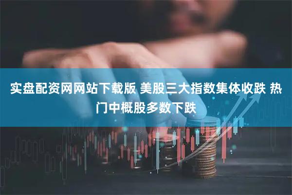 实盘配资网网站下载版 美股三大指数集体收跌 热门中概股多数下跌