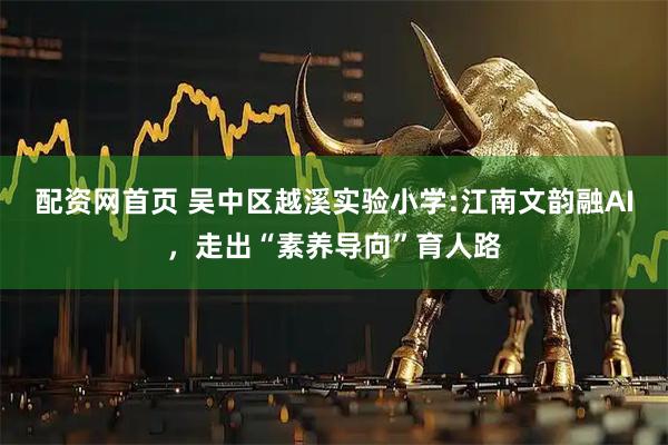 配资网首页 吴中区越溪实验小学:江南文韵融AI，走出“素养导向”育人路