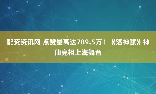 配资资讯网 点赞量高达789.5万!《洛神赋》神仙亮相上海舞台
