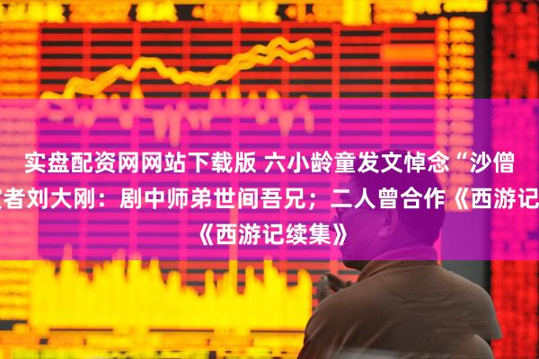 实盘配资网网站下载版 六小龄童发文悼念“沙僧”扮演者刘大刚:剧中师弟世间吾兄;二人曾合作《西游记续集》