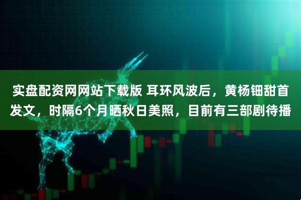 实盘配资网网站下载版 耳环风波后，黄杨钿甜首发文，时隔6个月晒秋日美照，目前有三部剧待播