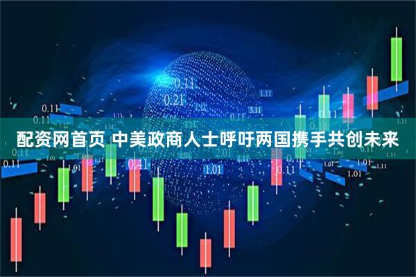 配资网首页 中美政商人士呼吁两国携手共创未来