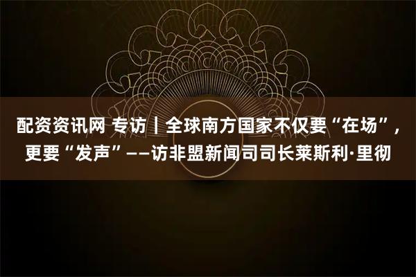 配资资讯网 专访|全球南方国家不仅要“在场”,更要“发声”——访非盟新闻司司长莱斯利·里彻