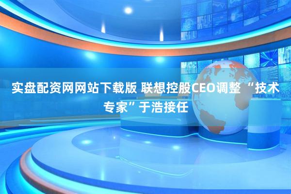 实盘配资网网站下载版 联想控股CEO调整 “技术专家”于浩接任